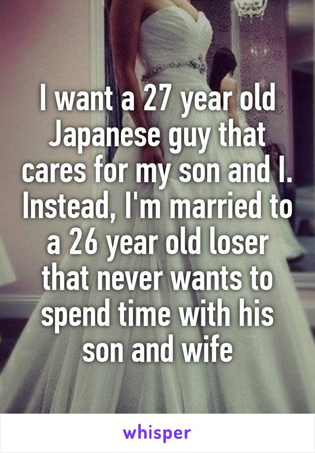 I want a 27 year old Japanese guy that cares for my son and I. Instead, I'm married to a 26 year old loser that never wants to spend time with his son and wife
