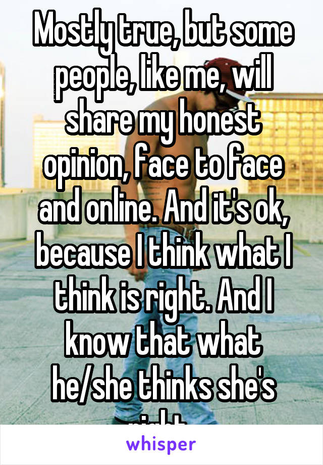 Mostly true, but some people, like me, will share my honest opinion, face to face and online. And it's ok, because I think what I think is right. And I know that what he/she thinks she's right. 
