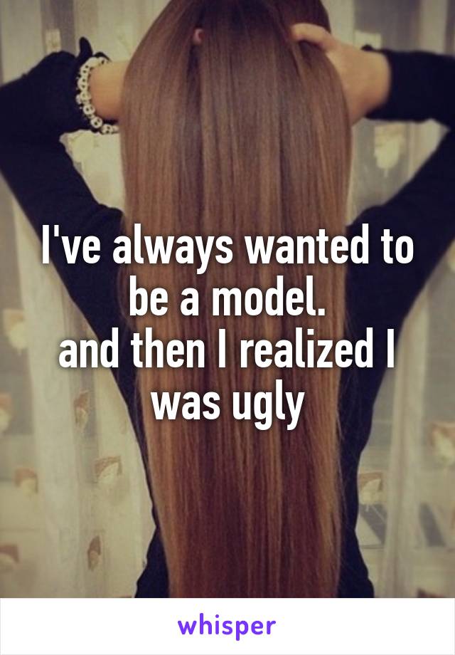 I've always wanted to be a model.
and then I realized I was ugly