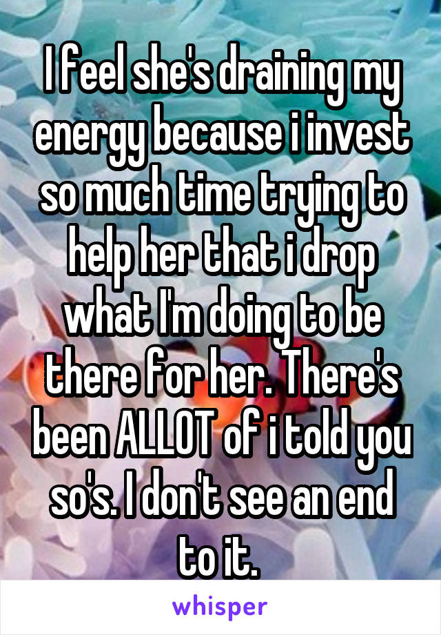 I feel she's draining my energy because i invest so much time trying to help her that i drop what I'm doing to be there for her. There's been ALLOT of i told you so's. I don't see an end to it. 