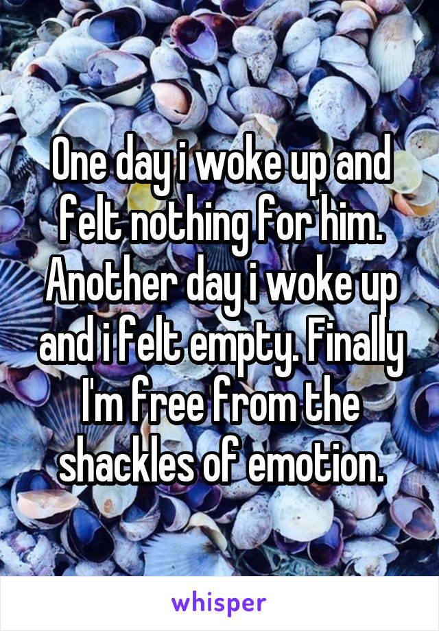 One day i woke up and felt nothing for him. Another day i woke up and i felt empty. Finally I'm free from the shackles of emotion.