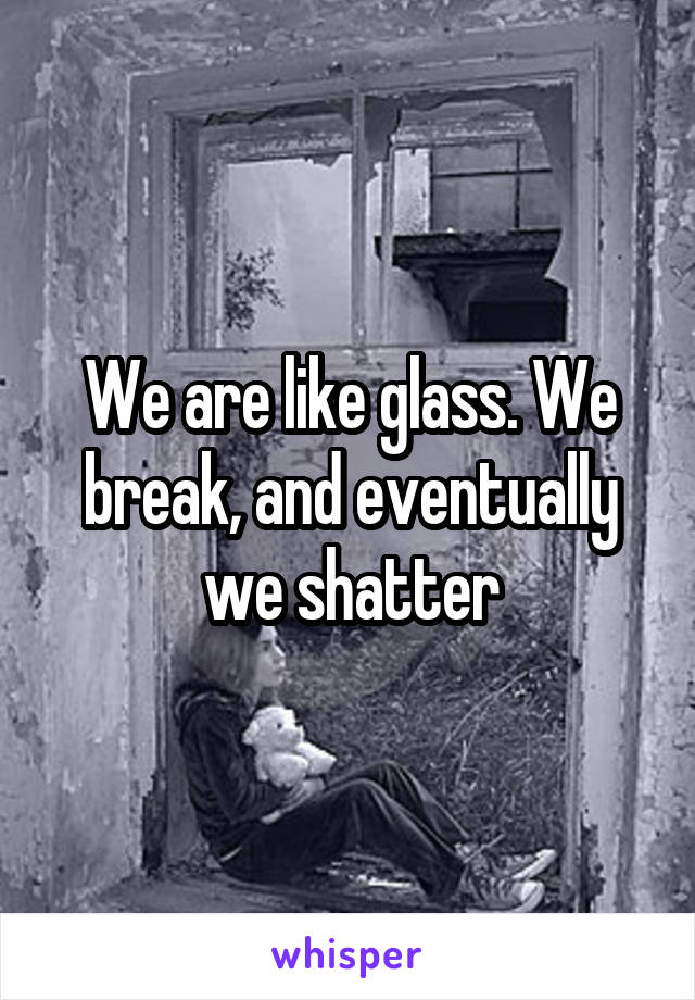 We are like glass. We break, and eventually we shatter