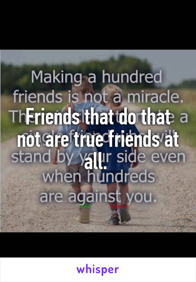Friends that do that not are true friends at all. 