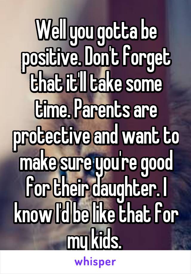 Well you gotta be positive. Don't forget that it'll take some time. Parents are protective and want to make sure you're good for their daughter. I know I'd be like that for my kids. 