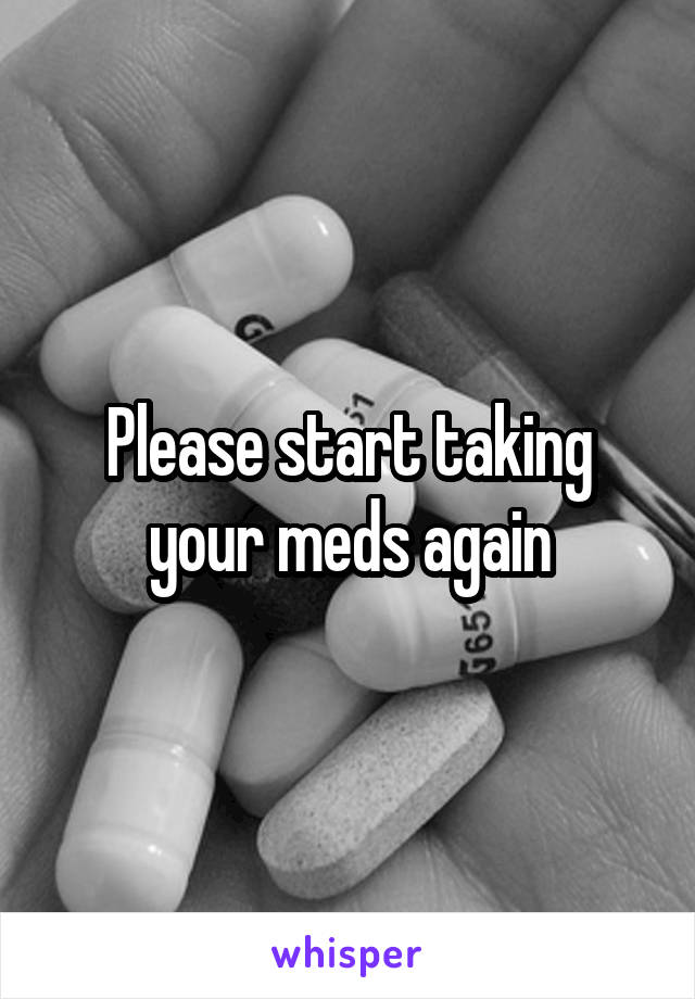 Please start taking your meds again