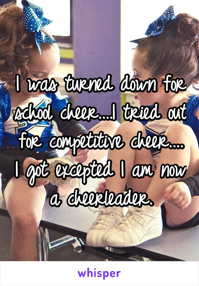 I was turned down for school cheer....I tried out for competitive cheer.... I got excepted I am now a cheerleader.