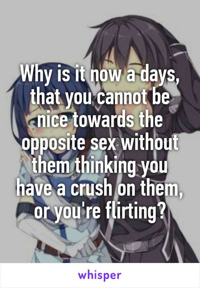 Why is it now a days, that you cannot be nice towards the opposite sex without them thinking you have a crush on them, or you're flirting?
