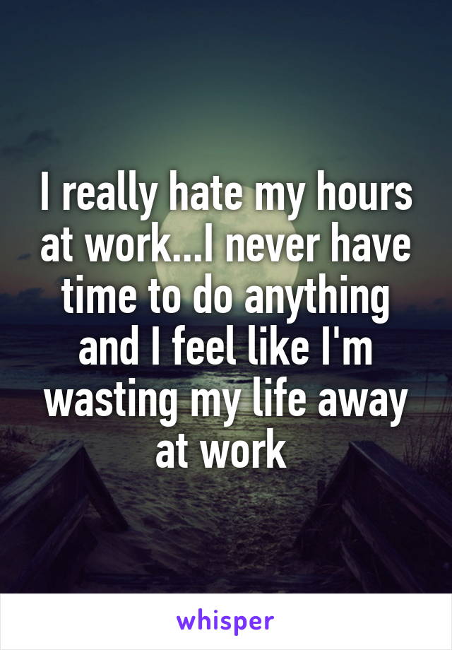 I really hate my hours at work...I never have time to do anything and I feel like I'm wasting my life away at work 