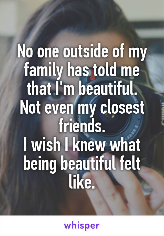 No one outside of my family has told me that I'm beautiful.
Not even my closest friends.
I wish I knew what being beautiful felt like.