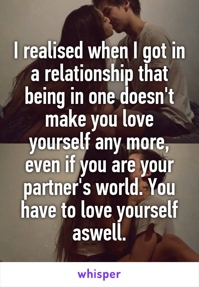 I realised when I got in a relationship that being in one doesn't make you love yourself any more, even if you are your partner's world. You have to love yourself aswell.