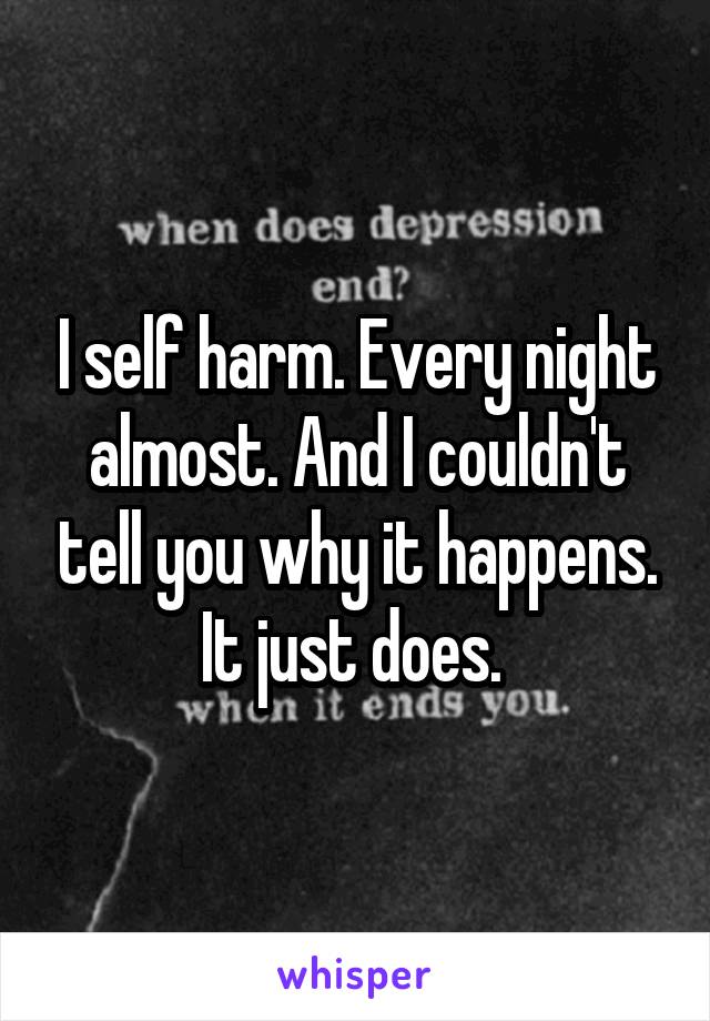 I self harm. Every night almost. And I couldn't tell you why it happens. It just does. 