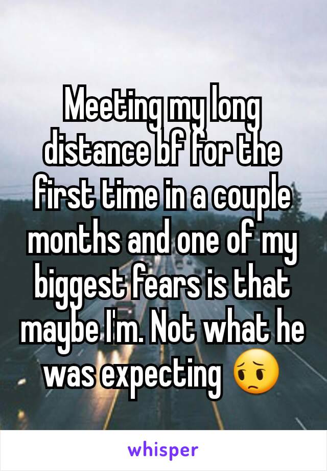 Meeting my long distance bf for the first time in a couple months and one of my biggest fears is that maybe I'm. Not what he was expecting 😔