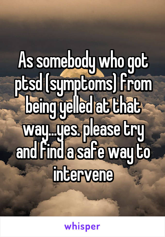 As somebody who got ptsd (symptoms) from being yelled at that way...yes. please try and find a safe way to intervene