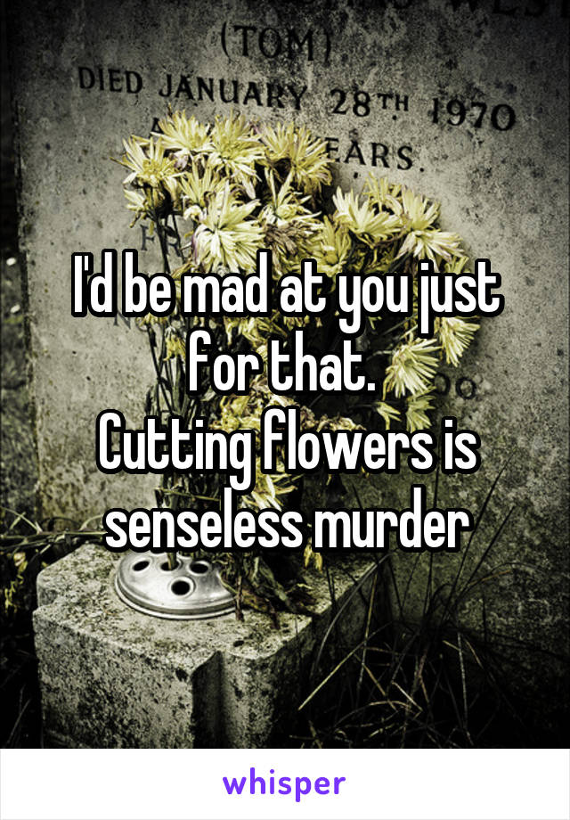 I'd be mad at you just for that. 
Cutting flowers is senseless murder