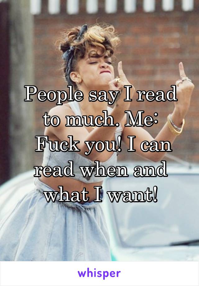 People say I read to much. Me:
 Fuck you! I can read when and what I want!