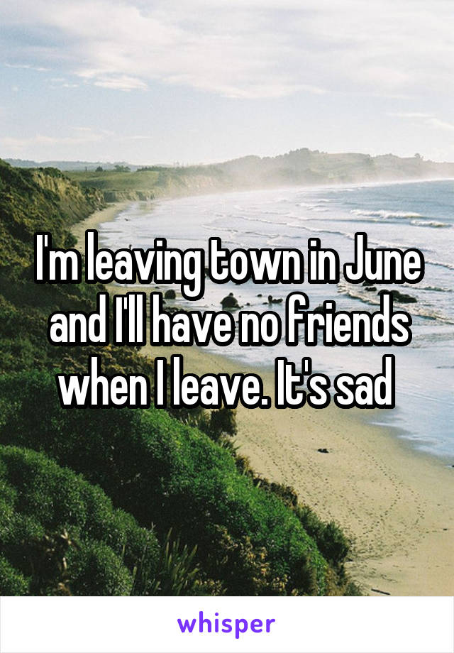 I'm leaving town in June and I'll have no friends when I leave. It's sad 