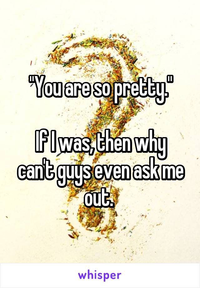 "You are so pretty."

If I was, then why can't guys even ask me out. 