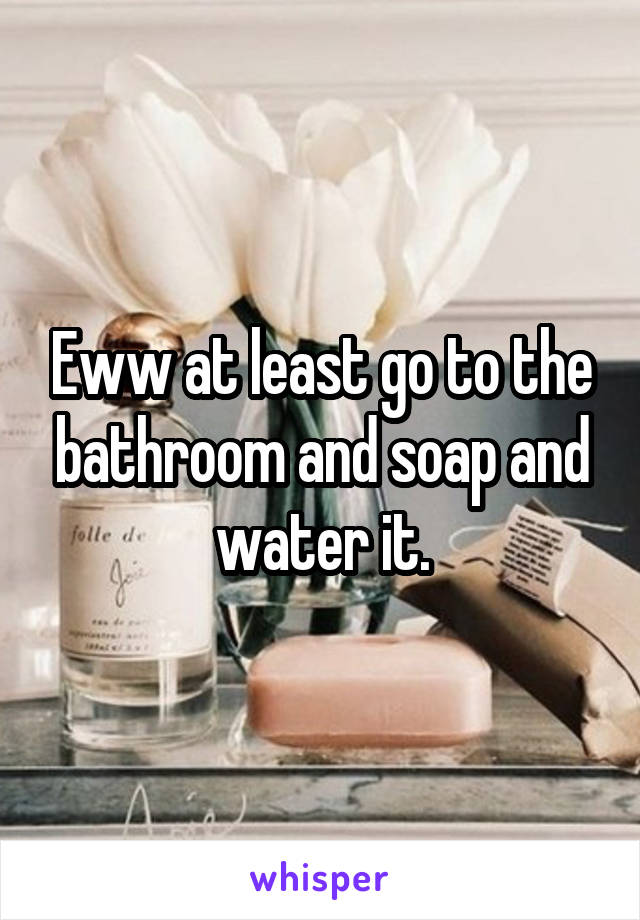 Eww at least go to the bathroom and soap and water it.