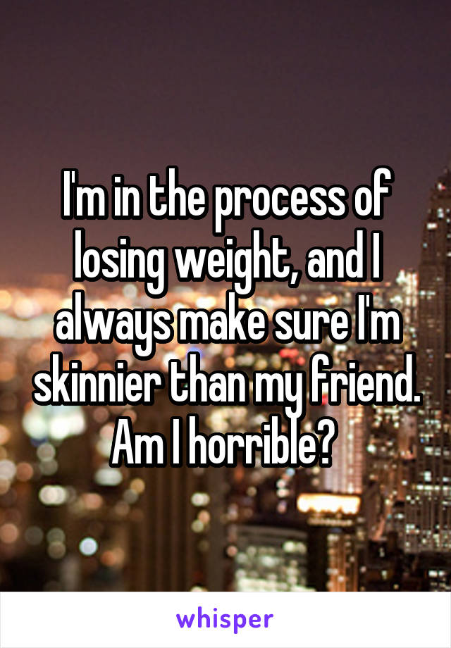 I'm in the process of losing weight, and I always make sure I'm skinnier than my friend. Am I horrible? 