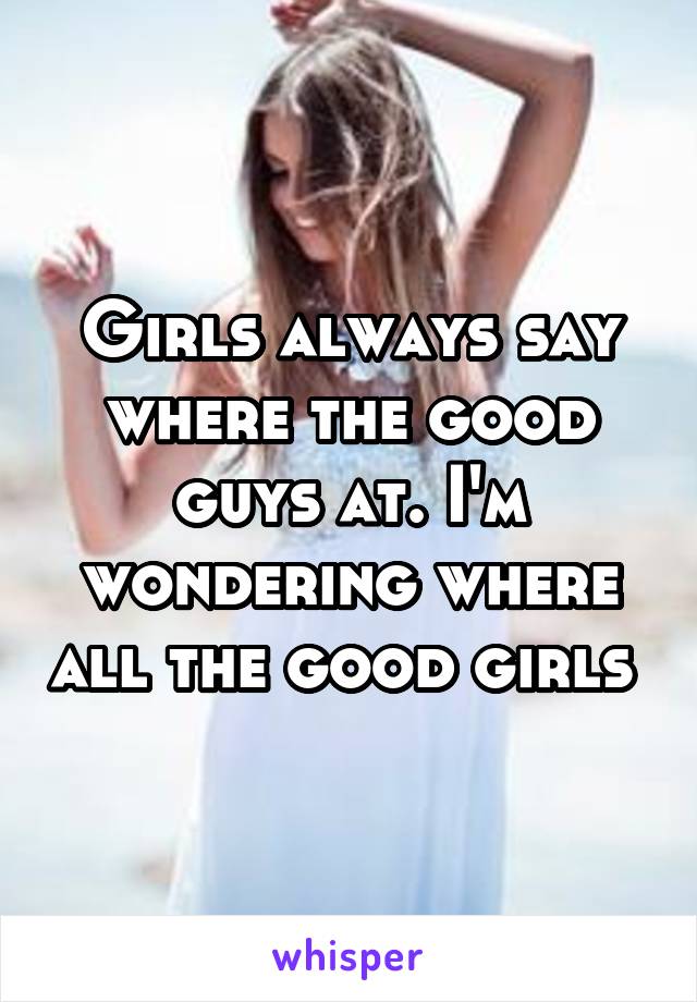 Girls always say where the good guys at. I'm wondering where all the good girls 