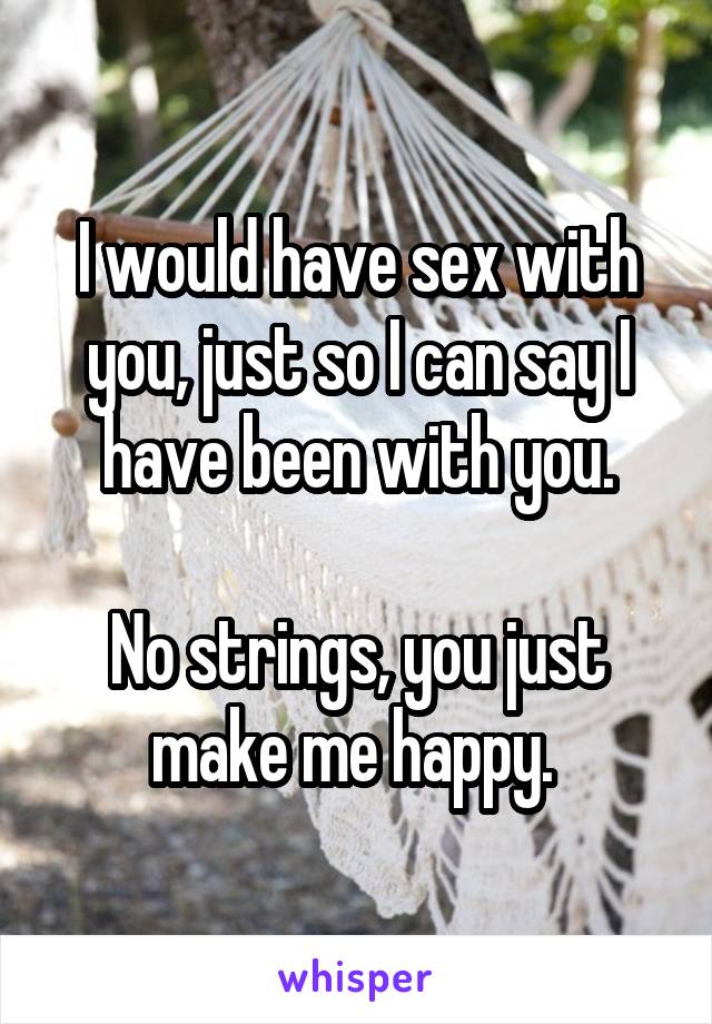I would have sex with you, just so I can say I have been with you.

No strings, you just make me happy. 