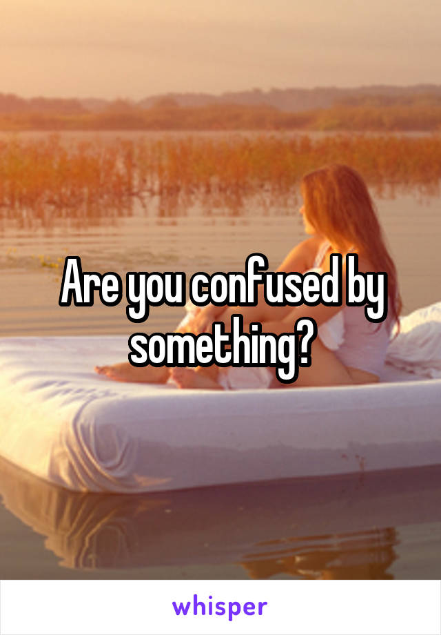 Are you confused by something?