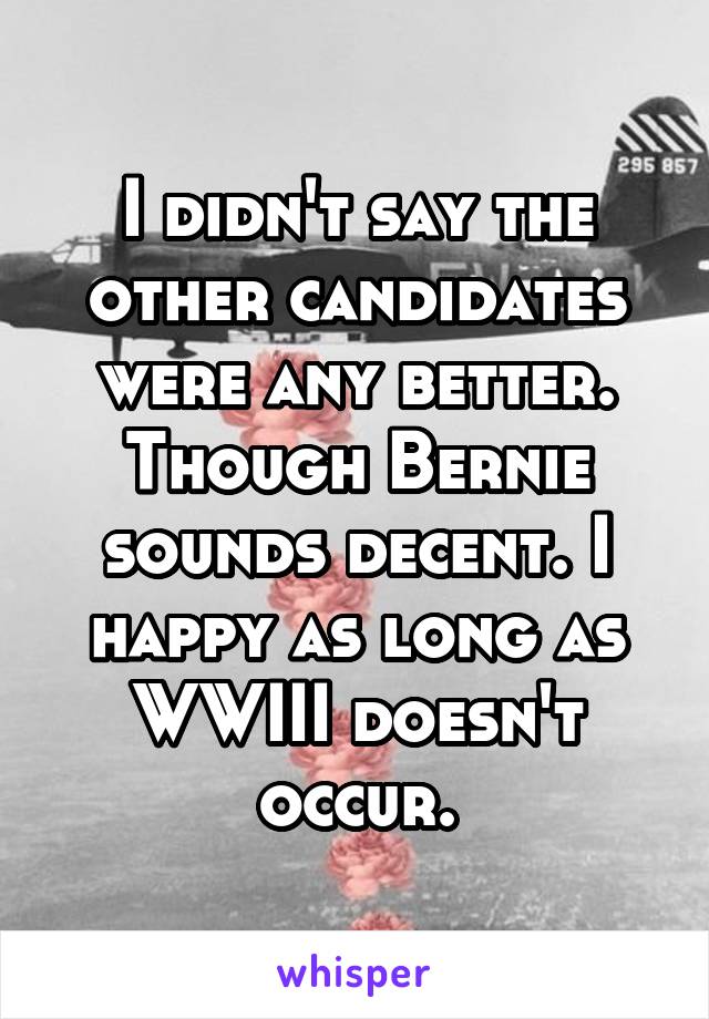 I didn't say the other candidates were any better. Though Bernie sounds decent. I happy as long as WWIII doesn't occur.