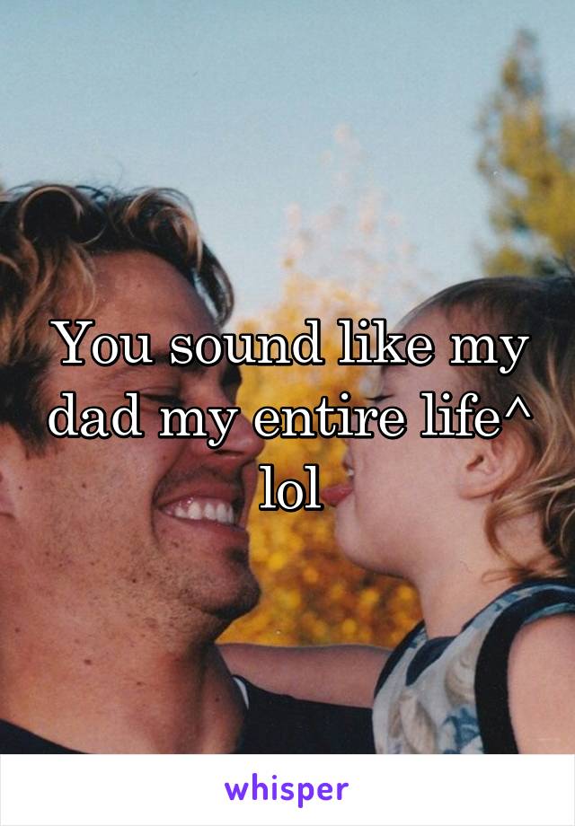 You sound like my dad my entire life^ lol
