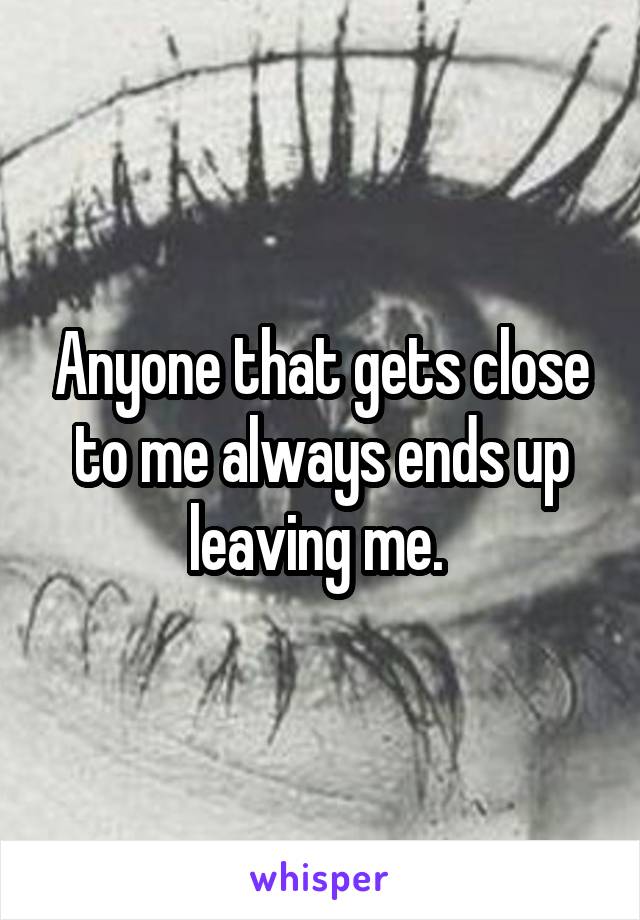 Anyone that gets close to me always ends up leaving me. 