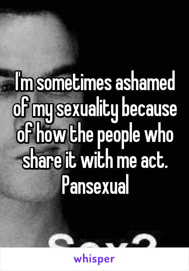 I'm sometimes ashamed of my sexuality because of how the people who share it with me act.
Pansexual