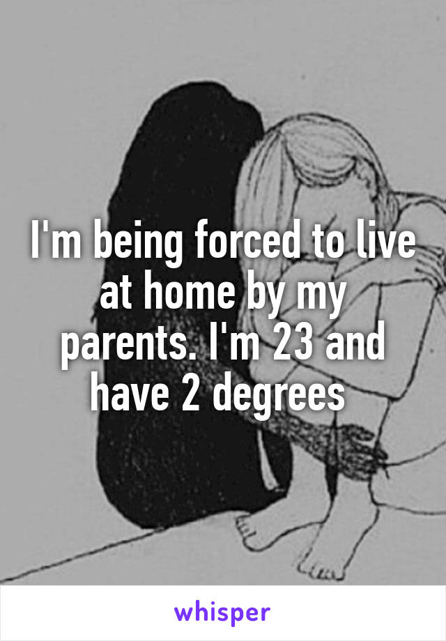 I'm being forced to live at home by my parents. I'm 23 and have 2 degrees 