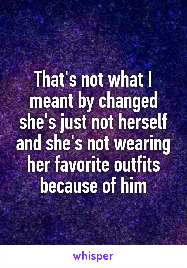 That's not what I meant by changed she's just not herself and she's not wearing her favorite outfits because of him