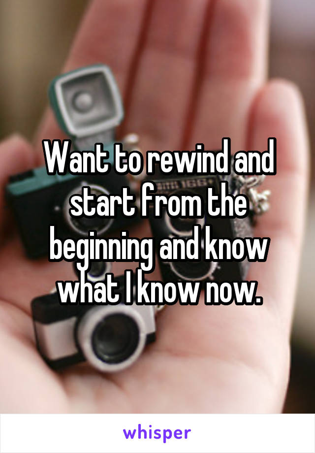 Want to rewind and start from the beginning and know what I know now.