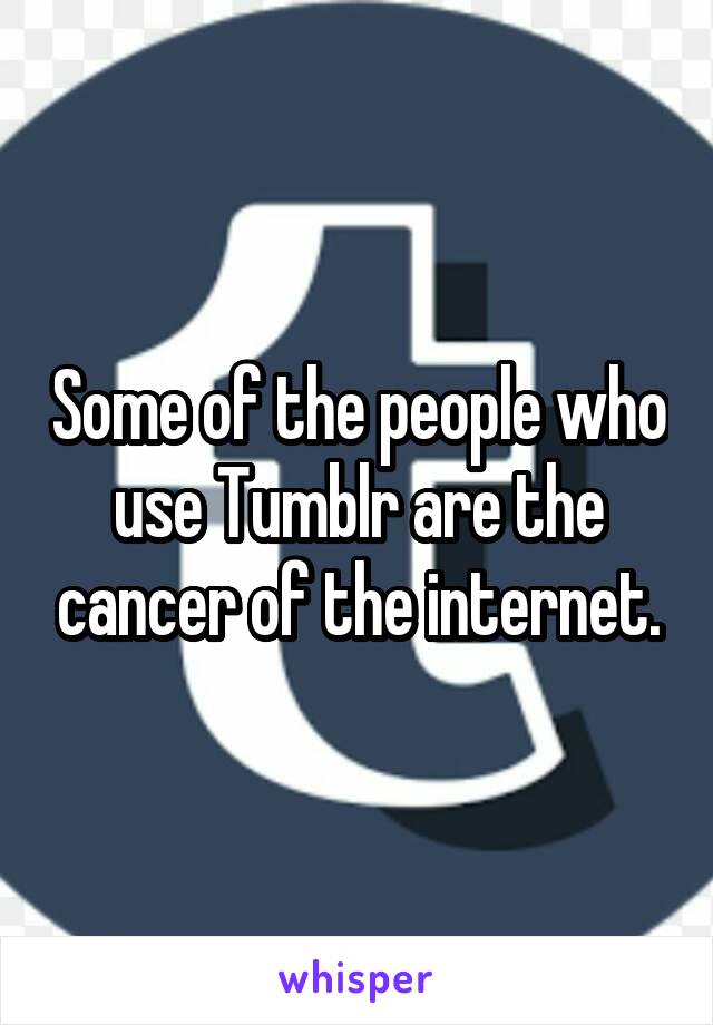 Some of the people who use Tumblr are the cancer of the internet.