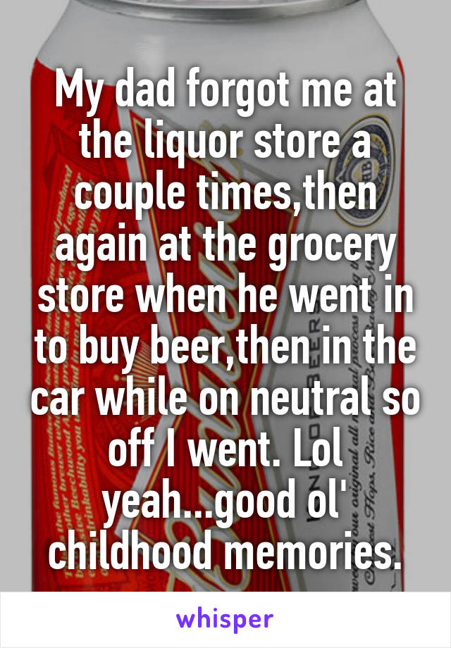My dad forgot me at the liquor store a couple times,then again at the grocery store when he went in to buy beer,then in the car while on neutral so off I went. Lol yeah...good ol' childhood memories.