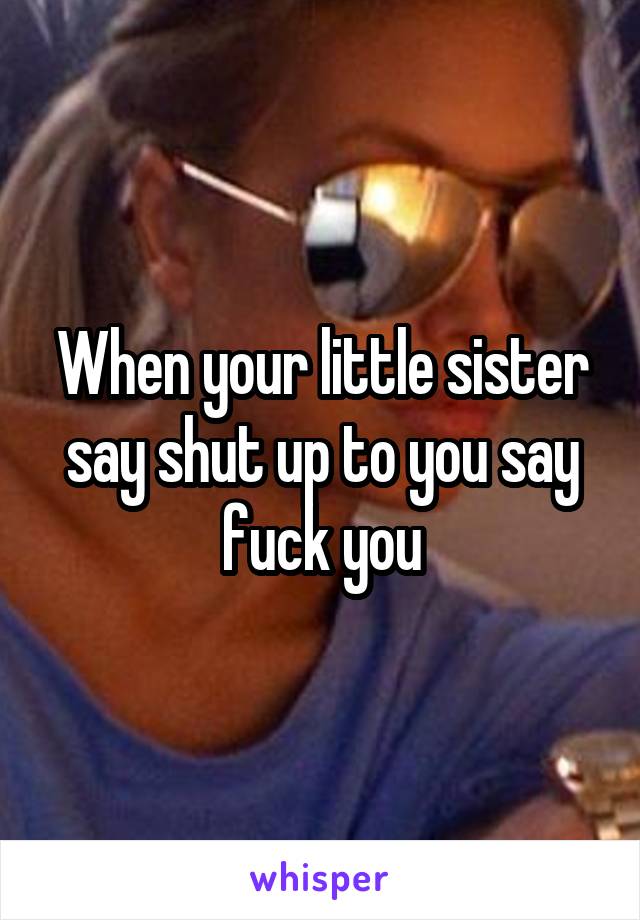 When your little sister say shut up to you say fuck you