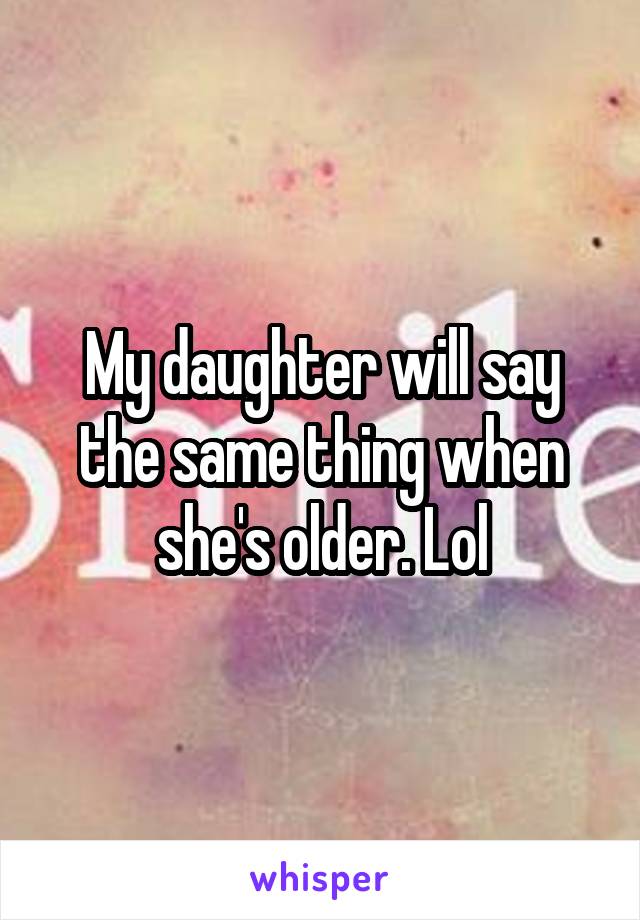 My daughter will say the same thing when she's older. Lol