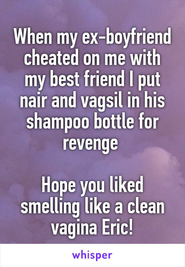 When my ex-boyfriend cheated on me with my best friend I put nair and vagsil in his shampoo bottle for revenge 

Hope you liked smelling like a clean vagina Eric!