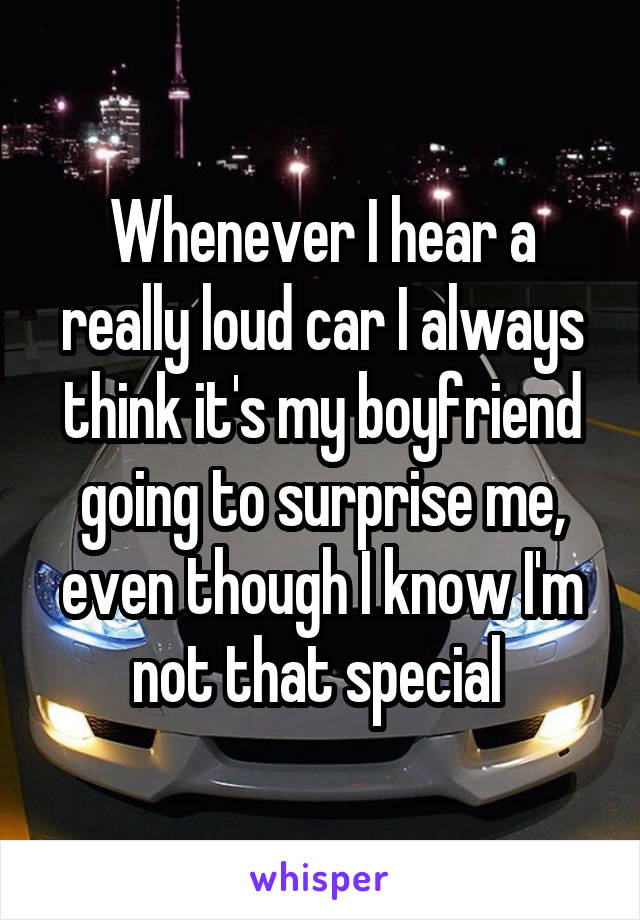 Whenever I hear a really loud car I always think it's my boyfriend going to surprise me, even though I know I'm not that special 