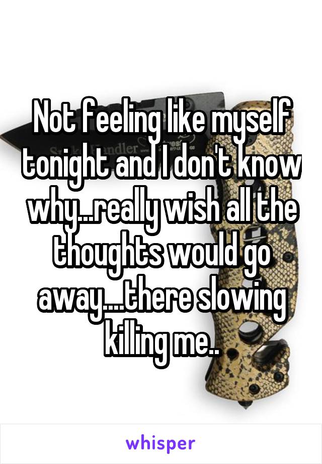 Not feeling like myself tonight and I don't know why...really wish all the thoughts would go away....there slowing killing me..