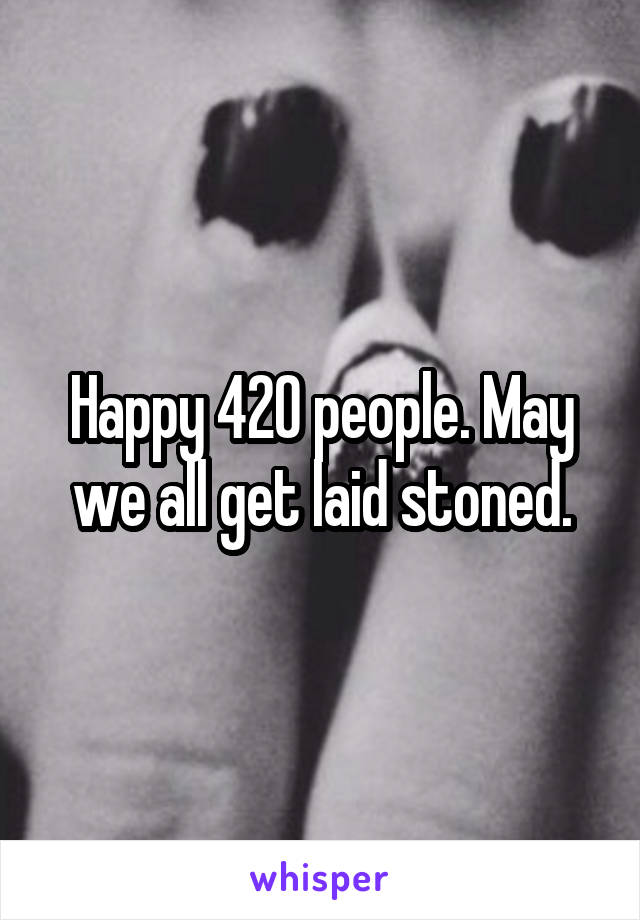 Happy 420 people. May we all get laid stoned.