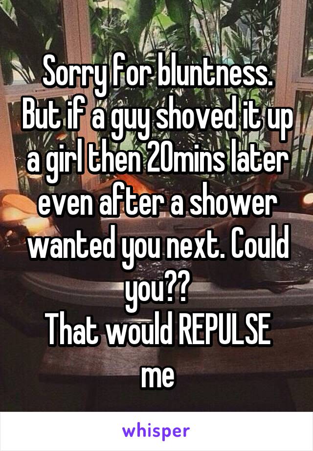 Sorry for bluntness. But if a guy shoved it up a girl then 20mins later even after a shower wanted you next. Could you??
That would REPULSE me
