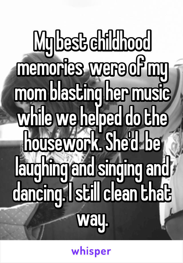 My best childhood memories  were of my mom blasting her music while we helped do the housework. She'd  be laughing and singing and dancing. I still clean that way.