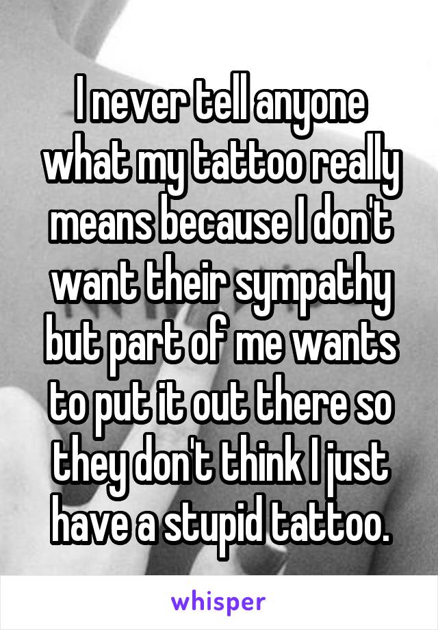 I never tell anyone what my tattoo really means because I don't want their sympathy but part of me wants to put it out there so they don't think I just have a stupid tattoo.