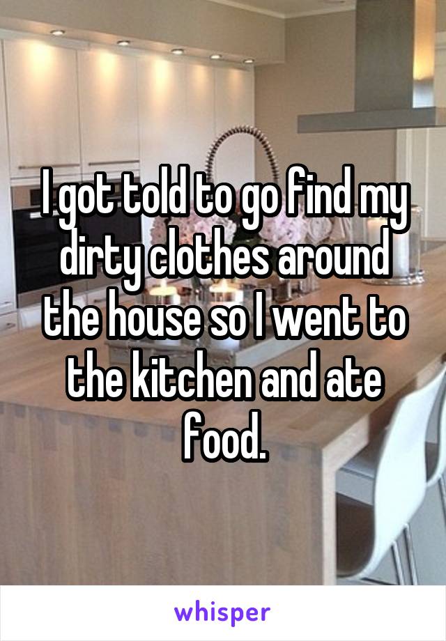 I got told to go find my dirty clothes around the house so I went to the kitchen and ate food.
