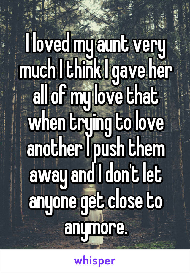 I loved my aunt very much I think I gave her all of my love that when trying to love another I push them away and I don't let anyone get close to anymore.