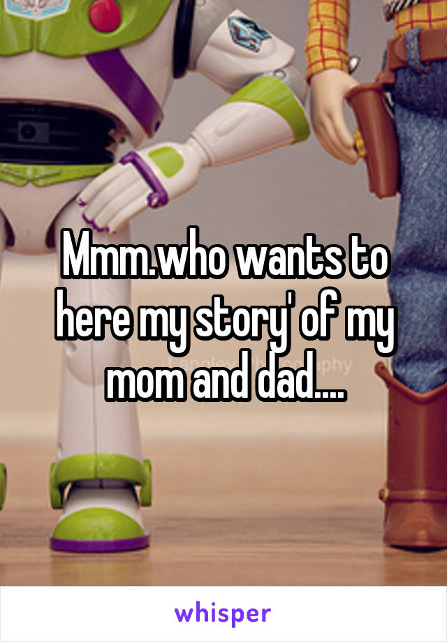 Mmm.who wants to here my story' of my mom and dad....