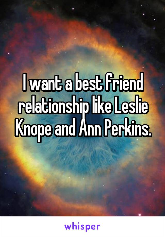 I want a best friend relationship like Leslie Knope and Ann Perkins.
