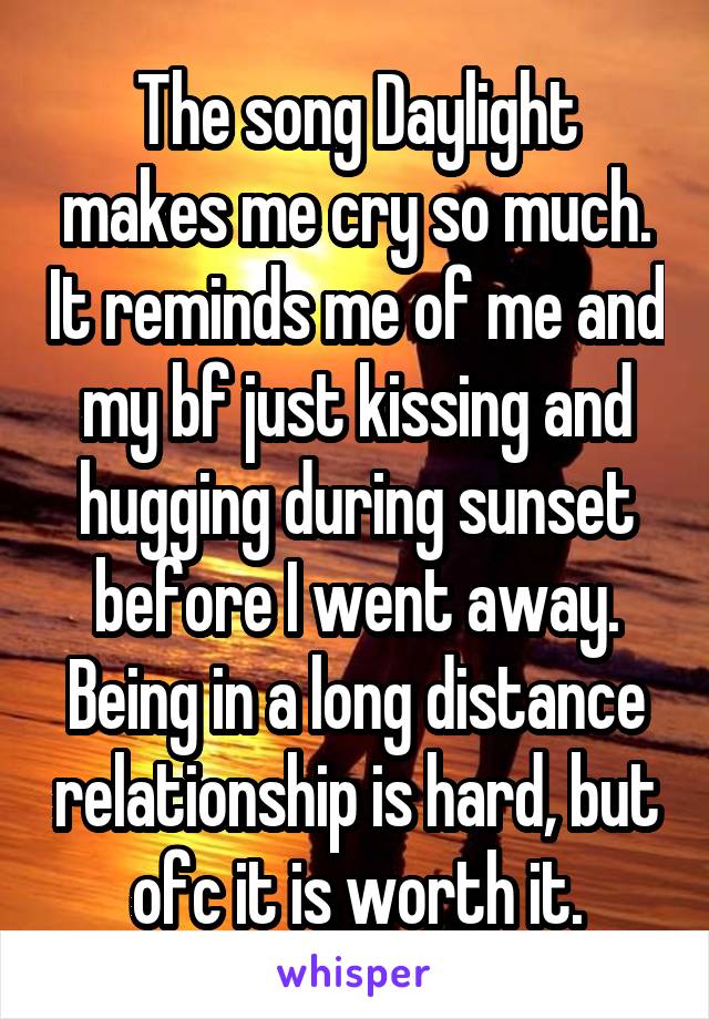 The song Daylight makes me cry so much. It reminds me of me and my bf just kissing and hugging during sunset before I went away. Being in a long distance relationship is hard, but ofc it is worth it.