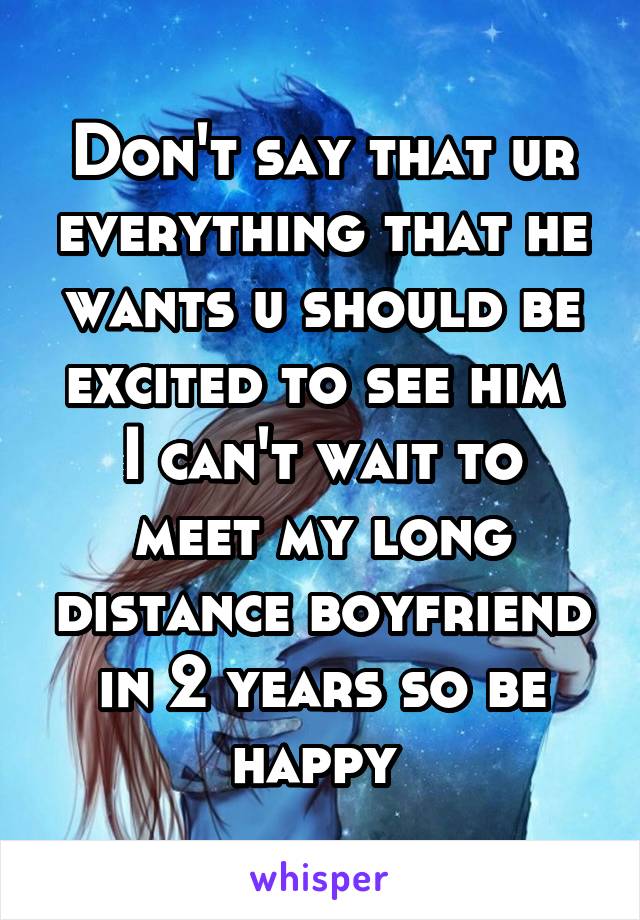 Don't say that ur everything that he wants u should be excited to see him 
I can't wait to meet my long distance boyfriend in 2 years so be happy 